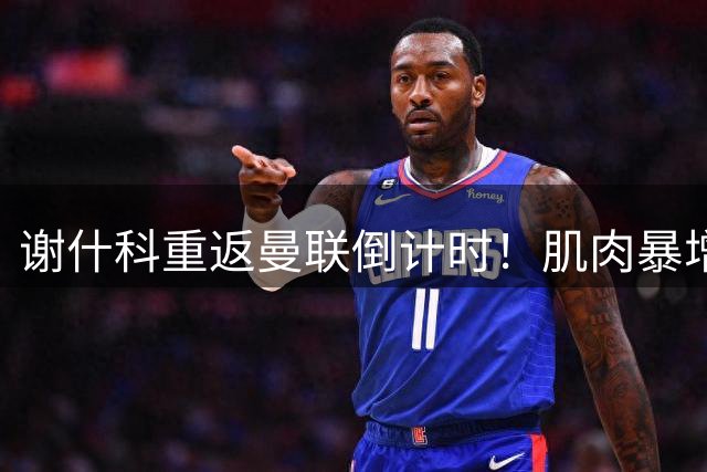 谢什科重返曼联倒计时！肌肉暴增真相曝光